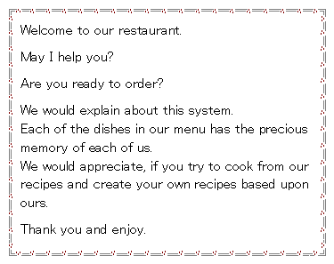 �e�L�X�g �{�b�N�X: Welcome to our restaurant.May I help you?Are you ready to order?We would explain about this system.            Each of the dishes in our menu has the precious memory of each of us.                                 We would appreciate, if you try to cook from our recipes and create your own recipes based upon ours. Thank you and enjoy.